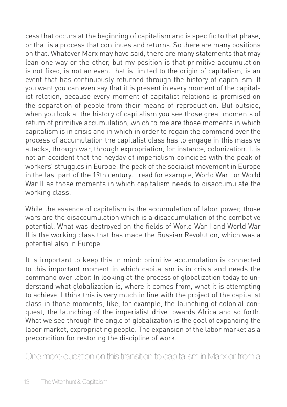 cess that occurs at the beginning of capitalism and is specific to that phase, or that is a process that continues and returns. So there are many positions on that. Whatever Marx may have said, there are many statements that may lean one way or the other, but my position is that primitive accumulation iis not fixed, is not an event that is limited to the origin of capitalism. is an event that has continuously returned through the history of capitalism. If you want you can even say that it is present in every moment of the capital- it relation, because every moment of capitalist relations is premised on the separation of people from their means of reproduction. But outside, when you Lok at the history of capitalism you see those great moments of return of primitive accumulation, which to me are those moments in which capitalism is in crisis and in which in order to regain the command over the process of accumulation the capitalist class has to engage in this massive attacks, through war, through expropriation, for instance, colonization. It is not an accident that the heyday of imperialism coincides with the peak of workers’ struggles in Europe, the peak of the socialist movement in Europe i the last part of the 19th century. | read for example, World War | or Warld War Il as those moments in which capitalism needs to disaccumulate the working class.  While the essence of capitalism is the accumulation of labor power, those wars are the disaccumulation which is a disaccumulation of the combative potential. What was destroyed on the fields of World War | and World War I1is the working class that has made the Russian Revolution, which was a potential also in Europe.  It is important to keep this in mind: primitive accumulation is connected to this important moment in which capitalism is in crisis and needs the command over labor. In looking at the process of globalization today to un- derstand what globalization is, where it comes from, what it is attempting to achieve. | think this is very much in line with the project of the capitalist class in those moments, like, for example, the launching of colonial con- quest, the launching of the imperialist drive towards Africa and so forth What we see through the angle of globalization is the goal of expanding the labor market, expropriating people. The expansion of the labor market as a precondition for restoring the discipline of work.  